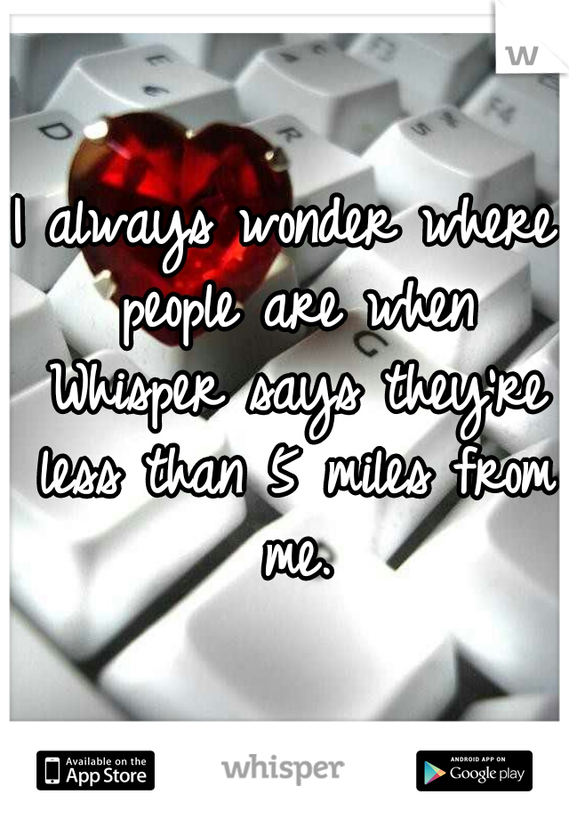 I always wonder where people are when Whisper says they're less than 5 miles from me.