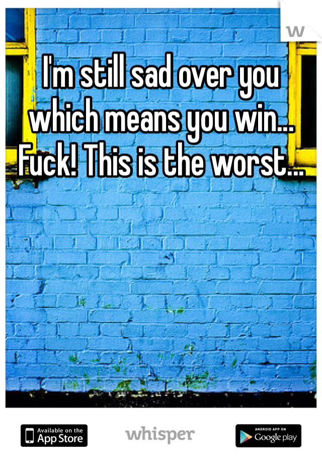 I'm still sad over you which means you win... Fuck! This is the worst...