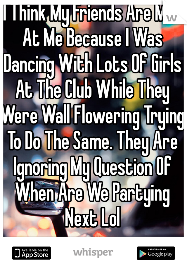 I Think My Friends Are Mad At Me Because I Was Dancing With Lots Of Girls At The Club While They Were Wall Flowering Trying To Do The Same. They Are Ignoring My Question Of When Are We Partying Next Lol