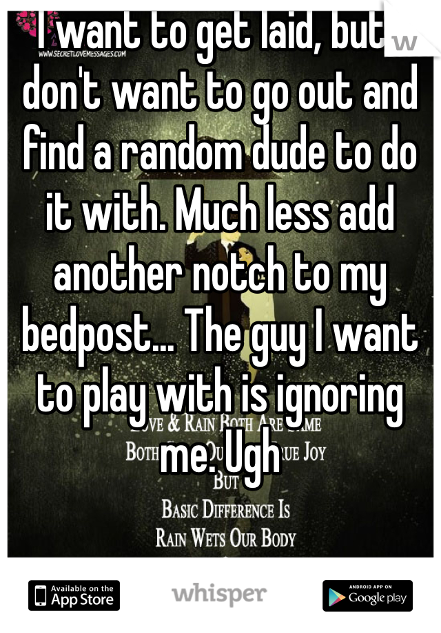 I want to get laid, but I don't want to go out and find a random dude to do it with. Much less add another notch to my bedpost... The guy I want to play with is ignoring me. Ugh 