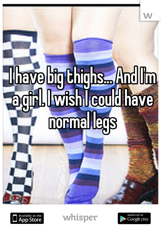 I have big thighs... And I'm a girl. I wish I could have normal legs