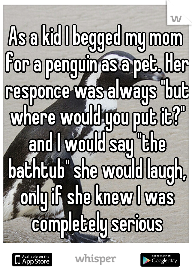 As a kid I begged my mom for a penguin as a pet. Her responce was always "but where would you put it?" and I would say "the bathtub" she would laugh, only if she knew I was completely serious