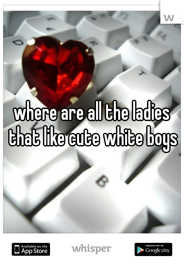 where are all the ladies that like cute white boys
