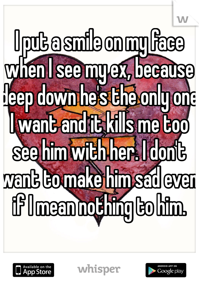 I put a smile on my face when I see my ex, because deep down he's the only one I want and it kills me too see him with her. I don't want to make him sad even if I mean nothing to him. 