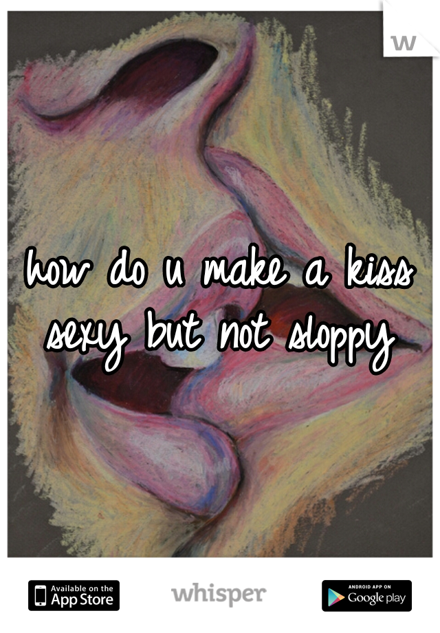 how do u make a kiss sexy but not sloppy 