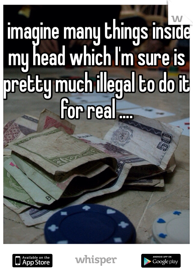 I imagine many things inside my head which I'm sure is pretty much illegal to do it for real ....