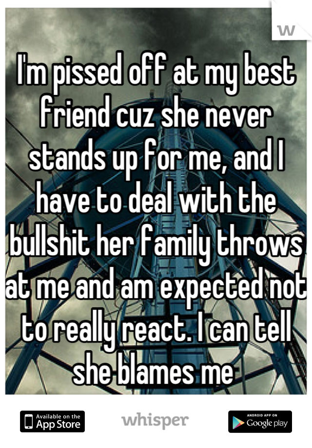 I'm pissed off at my best friend cuz she never stands up for me, and I have to deal with the bullshit her family throws at me and am expected not to really react. I can tell she blames me 