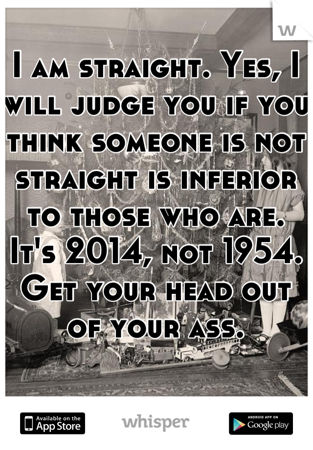 I am straight. Yes, I will judge you if you think someone is not straight is inferior to those who are. It's 2014, not 1954. Get your head out of your ass. 