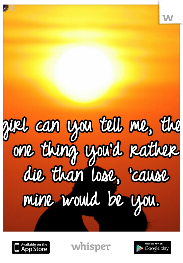 girl can you tell me, the one thing you'd rather die than lose, 'cause mine would be you. 