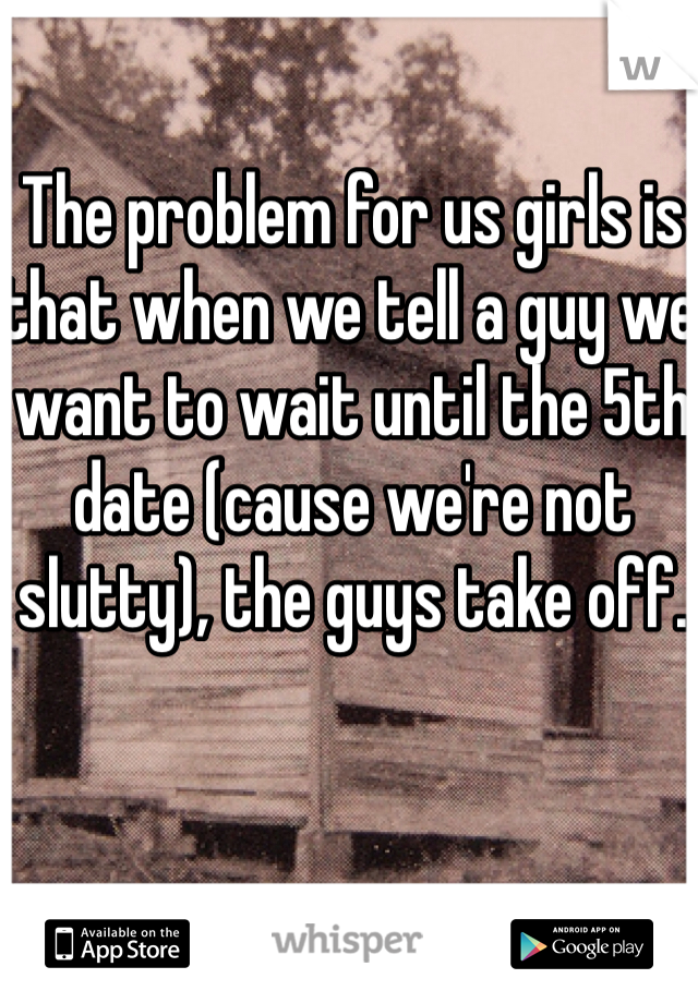 The problem for us girls is that when we tell a guy we want to wait until the 5th date (cause we're not slutty), the guys take off. 