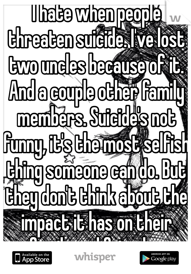 I hate when people threaten suicide. I've lost two uncles because of it.  And a couple other family members. Suicide's not funny, it's the most selfish thing someone can do. But they don't think about the impact it has on their family and friends...