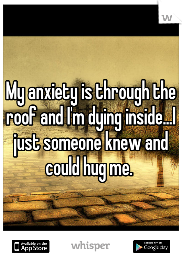 My anxiety is through the roof and I'm dying inside...I just someone knew and could hug me. 