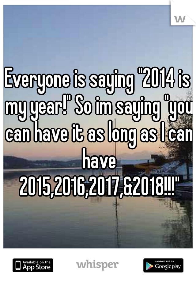 Everyone is saying "2014 is my year!" So im saying "you can have it as long as I can have 2015,2016,2017,&2018!!!"