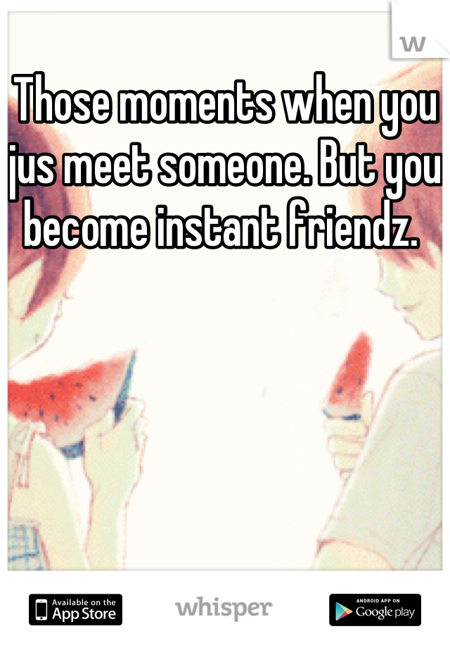 Those moments when you jus meet someone. But you become instant friendz. 