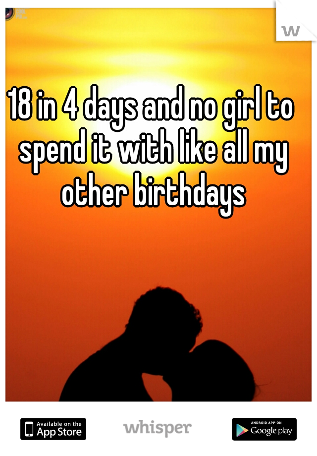 18 in 4 days and no girl to spend it with like all my other birthdays