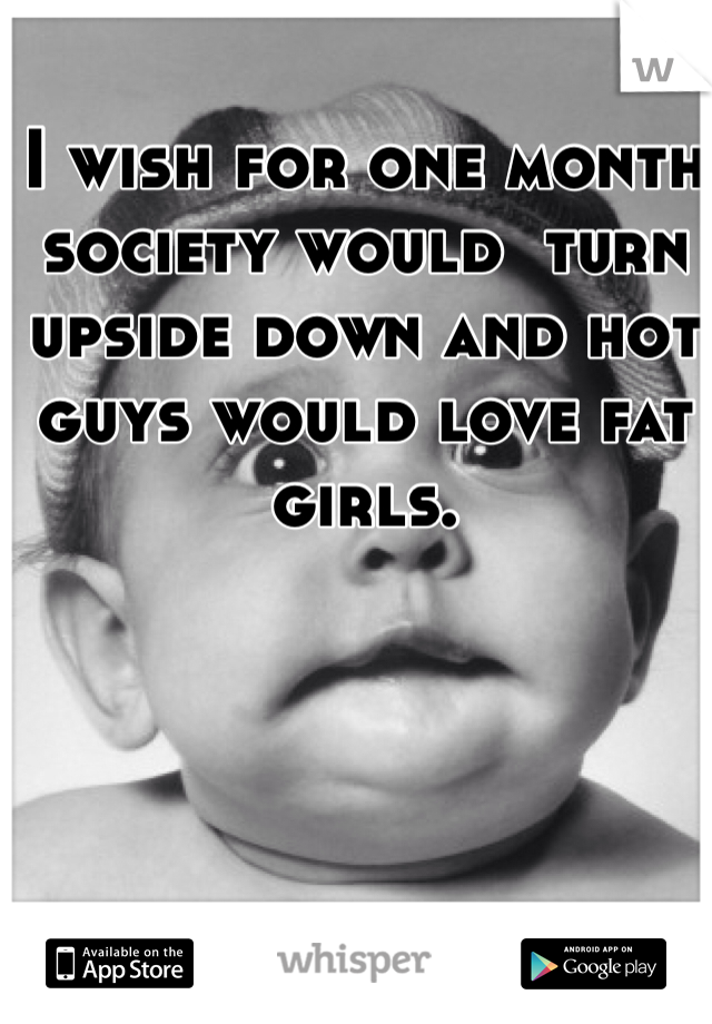 I wish for one month society would  turn upside down and hot guys would love fat girls. 