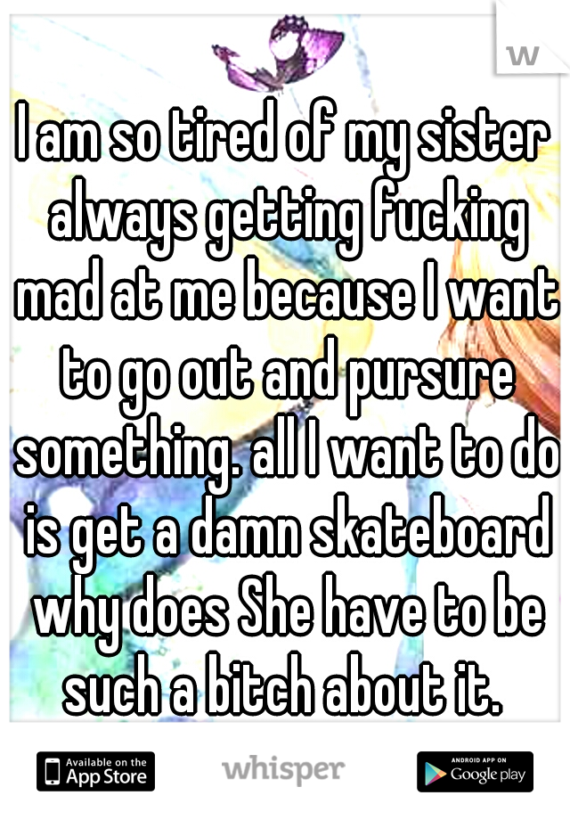 I am so tired of my sister always getting fucking mad at me because I want to go out and pursure something. all I want to do is get a damn skateboard why does She have to be such a bitch about it. 