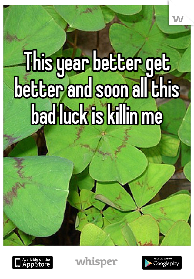 This year better get better and soon all this bad luck is killin me