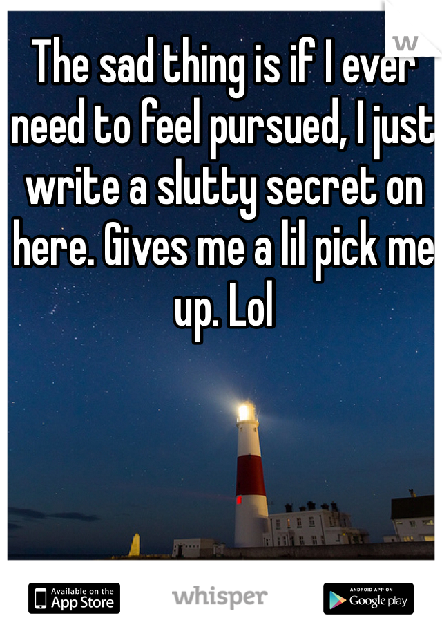 The sad thing is if I ever need to feel pursued, I just write a slutty secret on here. Gives me a lil pick me up. Lol