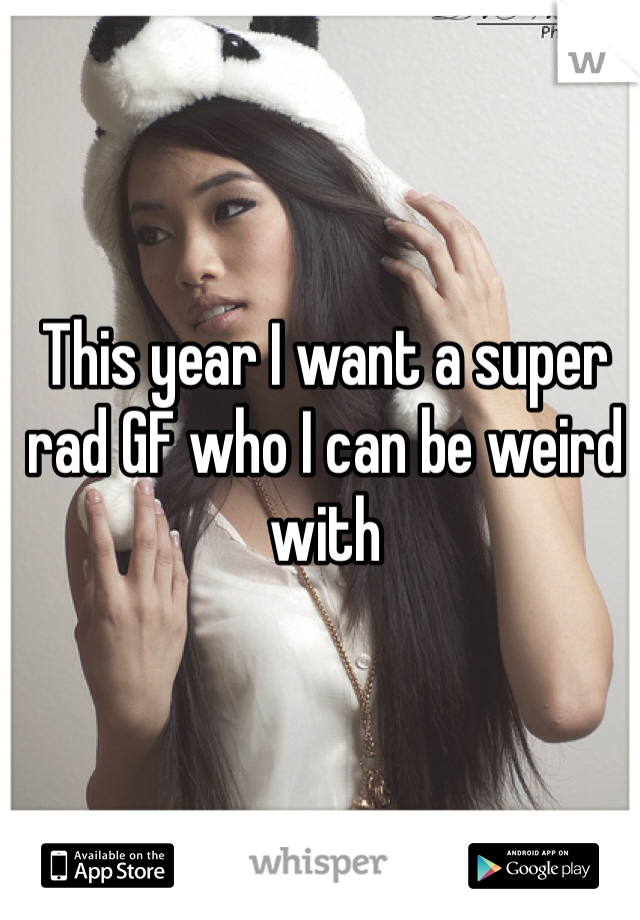 This year I want a super rad GF who I can be weird with