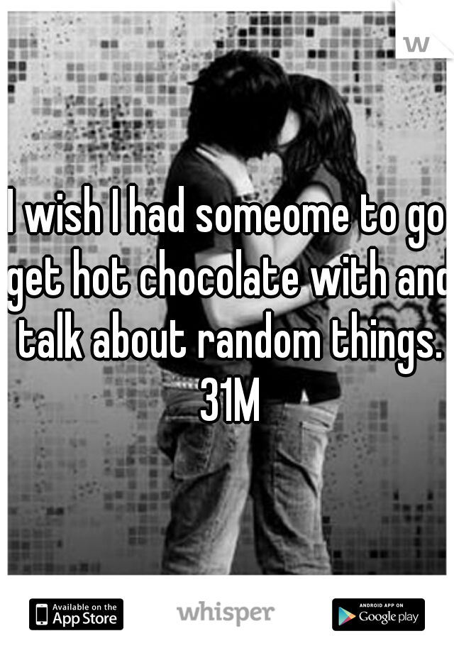 I wish I had someome to go get hot chocolate with and talk about random things. 31M