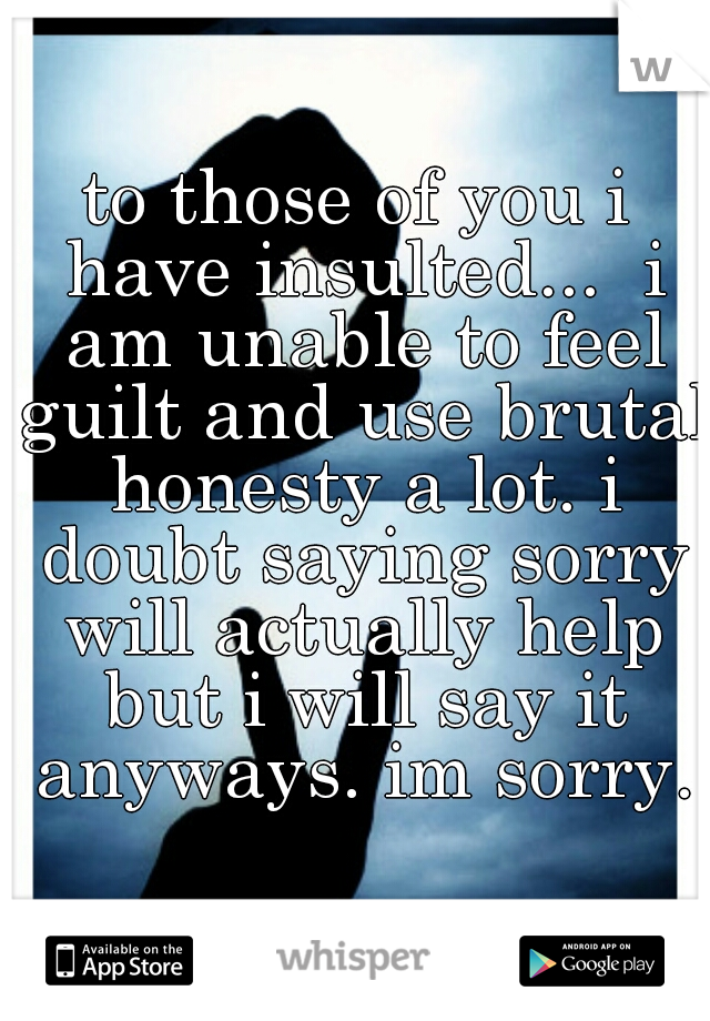 to those of you i have insulted...  i am unable to feel guilt and use brutal honesty a lot. i doubt saying sorry will actually help but i will say it anyways. im sorry.