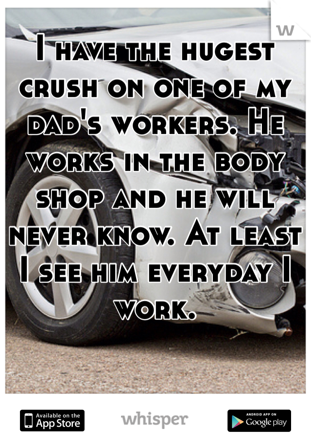 I have the hugest crush on one of my dad's workers. He works in the body shop and he will never know. At least I see him everyday I work.