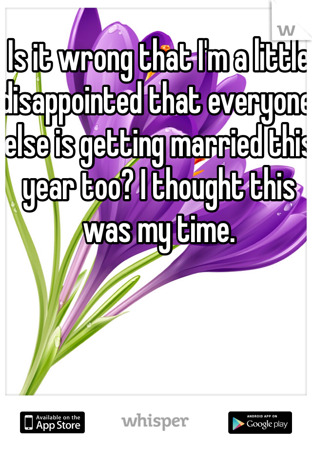 Is it wrong that I'm a little disappointed that everyone else is getting married this year too? I thought this was my time. 