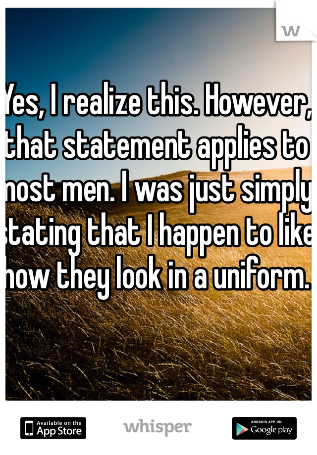 Yes, I realize this. However, that statement applies to most men. I was just simply stating that I happen to like how they look in a uniform. 