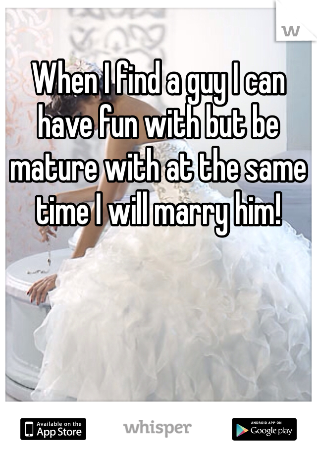 When I find a guy I can have fun with but be mature with at the same time I will marry him!