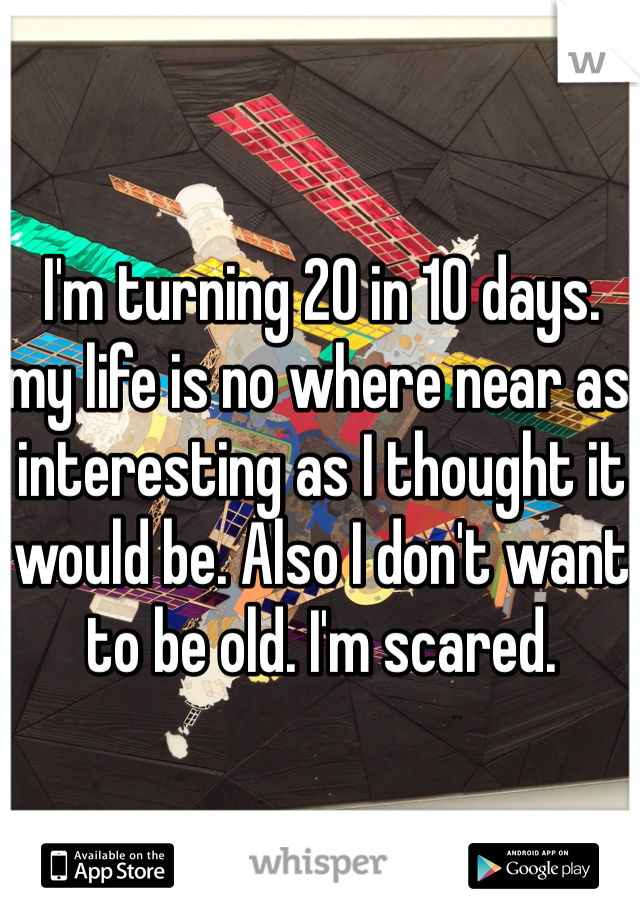 I'm turning 20 in 10 days. my life is no where near as interesting as I thought it would be. Also I don't want to be old. I'm scared. 