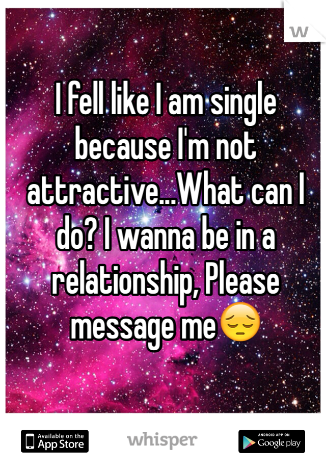 I fell like I am single because I'm not attractive...What can I do? I wanna be in a relationship, Please message me😔