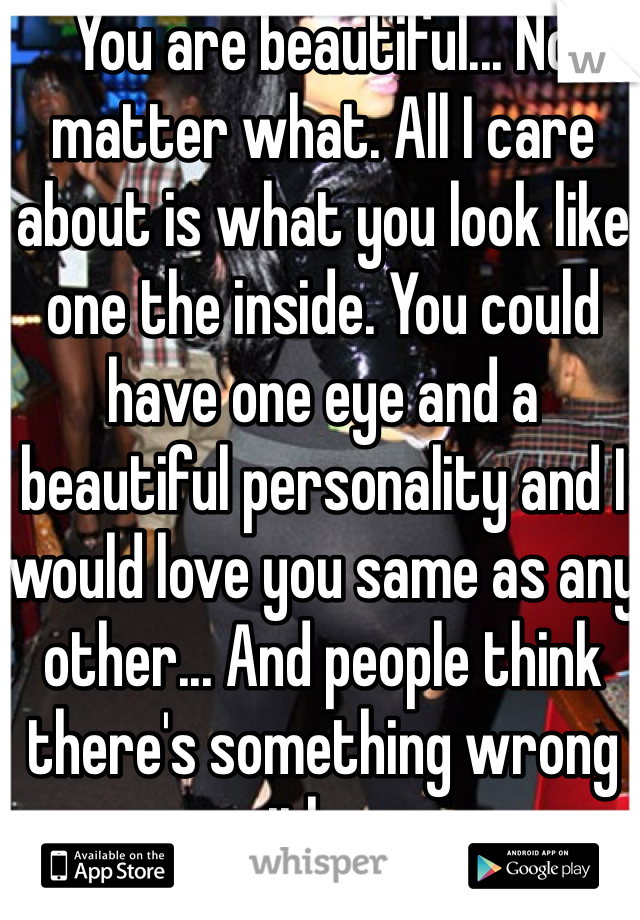 You are beautiful... No matter what. All I care about is what you look like one the inside. You could have one eye and a beautiful personality and I would love you same as any other... And people think there's something wrong with me.