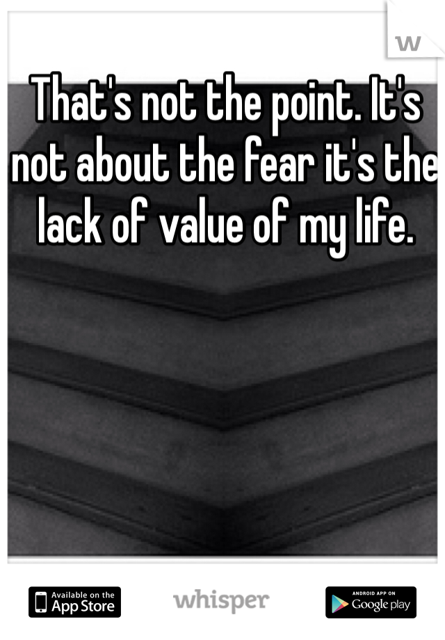 That's not the point. It's not about the fear it's the lack of value of my life. 