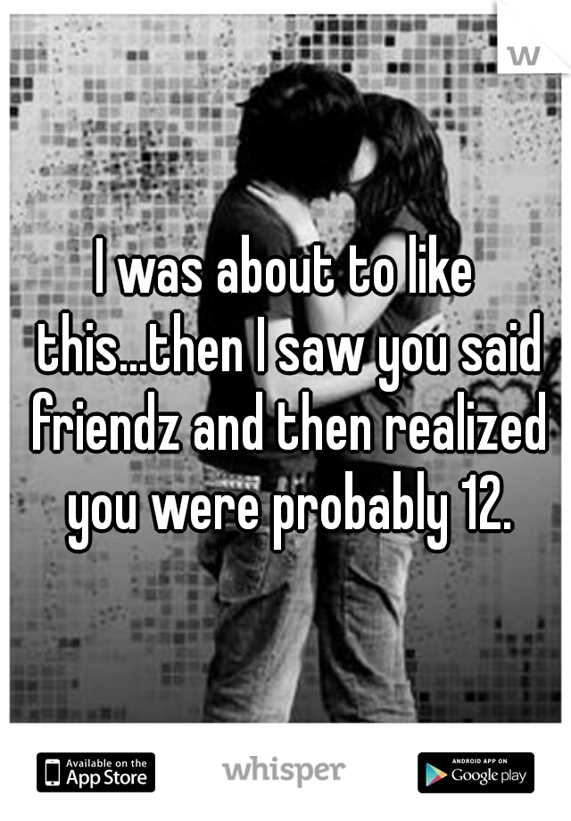 I was about to like this...then I saw you said friendz and then realized you were probably 12.