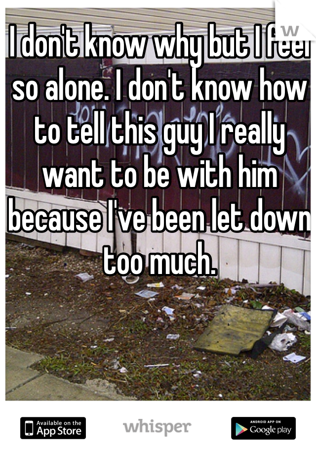 I don't know why but I feel so alone. I don't know how to tell this guy I really want to be with him because I've been let down too much. 