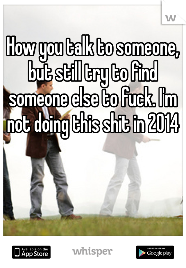 How you talk to someone, but still try to find someone else to fuck. I'm not doing this shit in 2014 