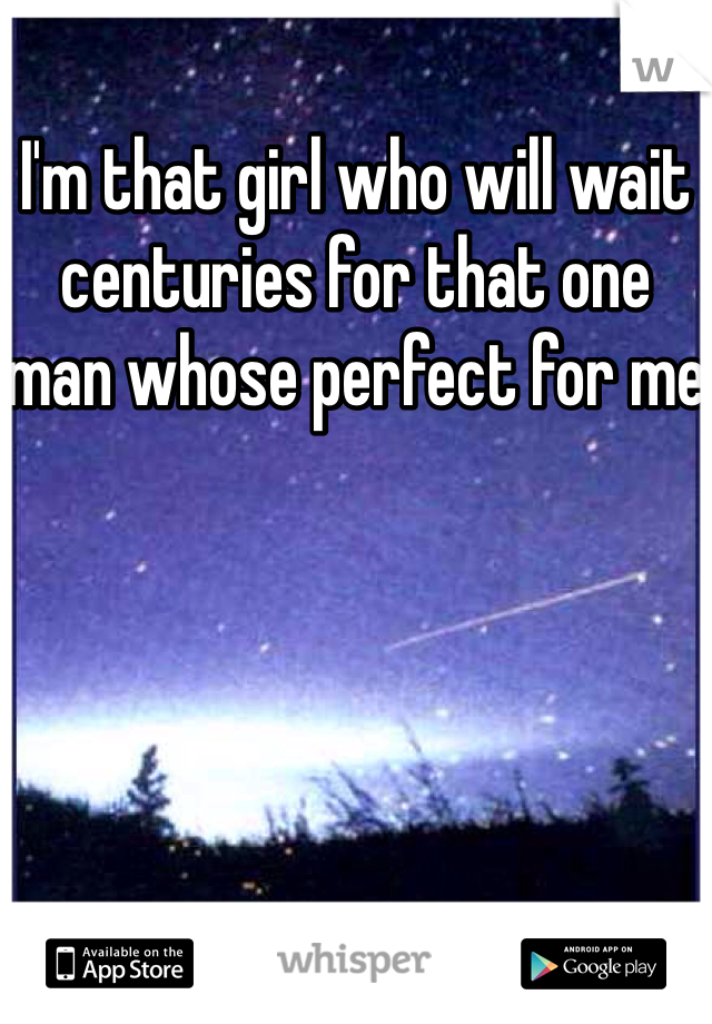 I'm that girl who will wait centuries for that one man whose perfect for me