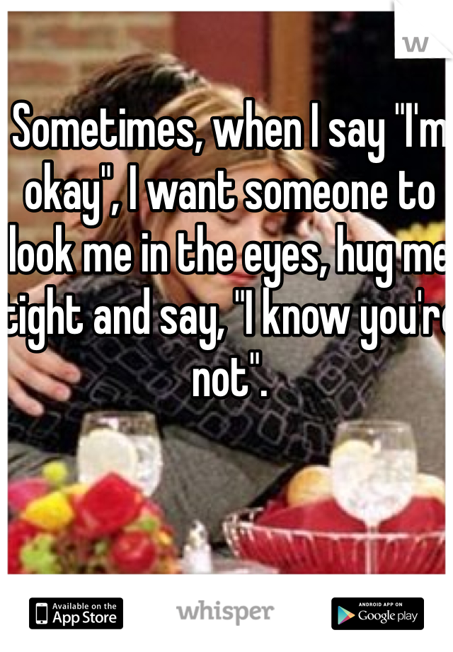 Sometimes, when I say "I'm okay", I want someone to look me in the eyes, hug me tight and say, "I know you're not".