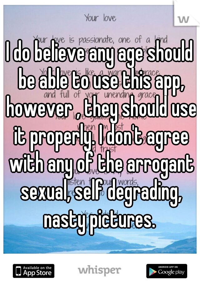 I do believe any age should be able to use this app, however , they should use it properly. I don't agree with any of the arrogant sexual, self degrading, nasty pictures. 