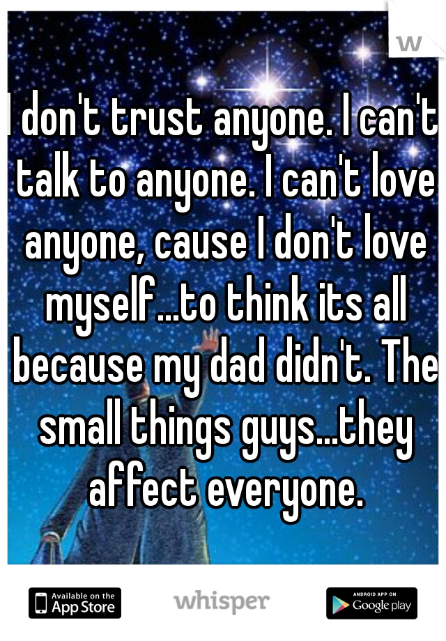 I don't trust anyone. I can't talk to anyone. I can't love anyone, cause I don't love myself...to think its all because my dad didn't. The small things guys...they affect everyone.