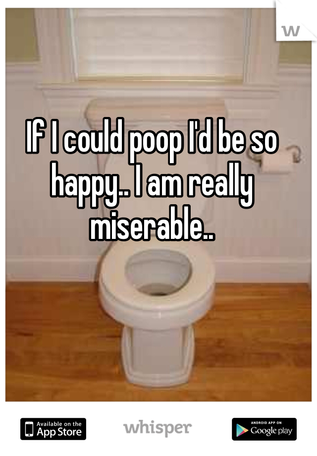 If I could poop I'd be so happy.. I am really miserable.. 