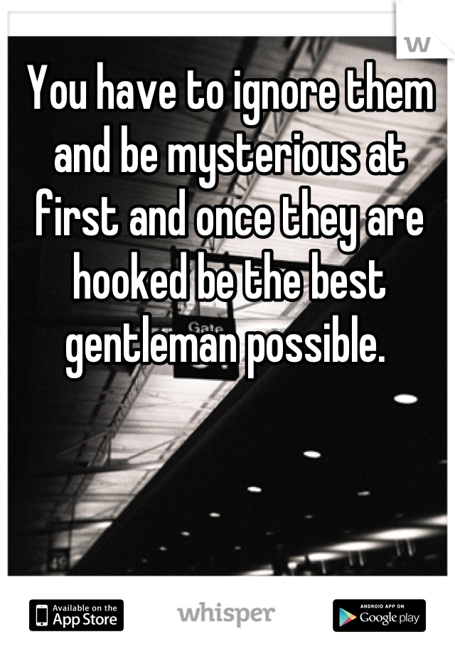 You have to ignore them and be mysterious at first and once they are hooked be the best gentleman possible. 