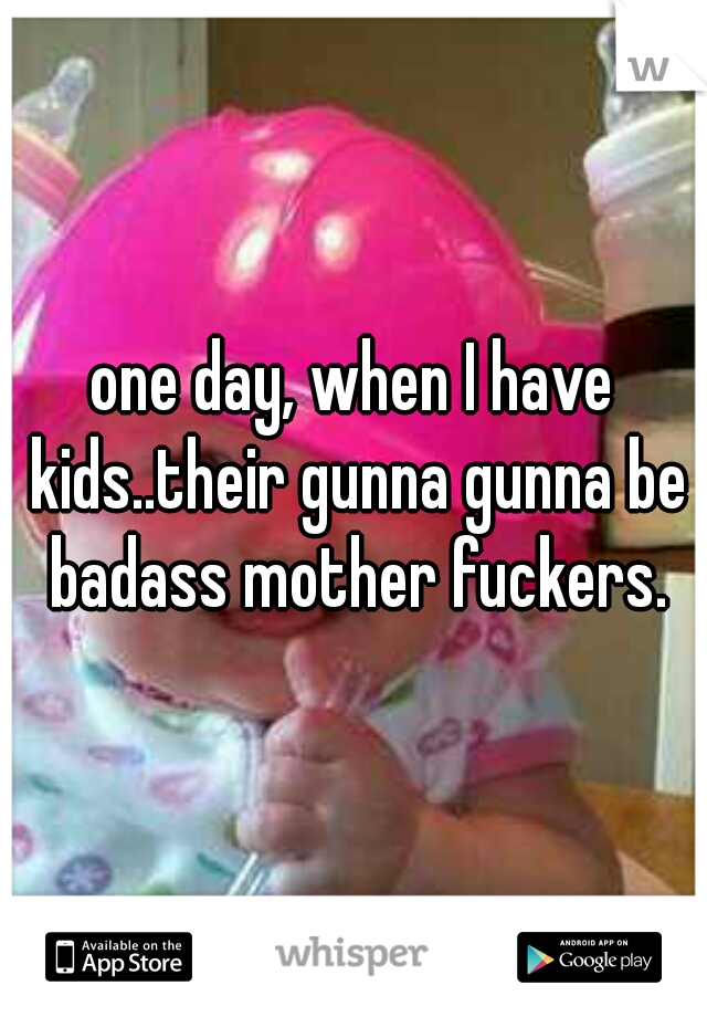 one day, when I have kids..their gunna gunna be badass mother fuckers.