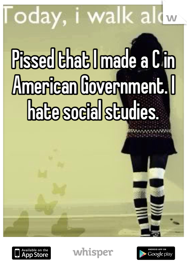 Pissed that I made a C in American Government. I hate social studies.