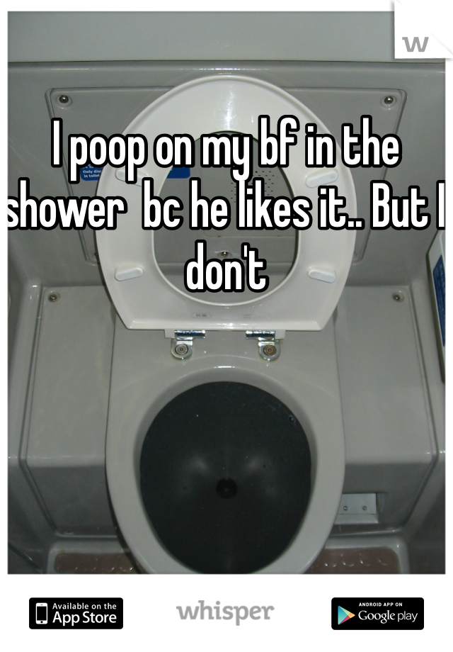 I poop on my bf in the shower  bc he likes it.. But I don't 