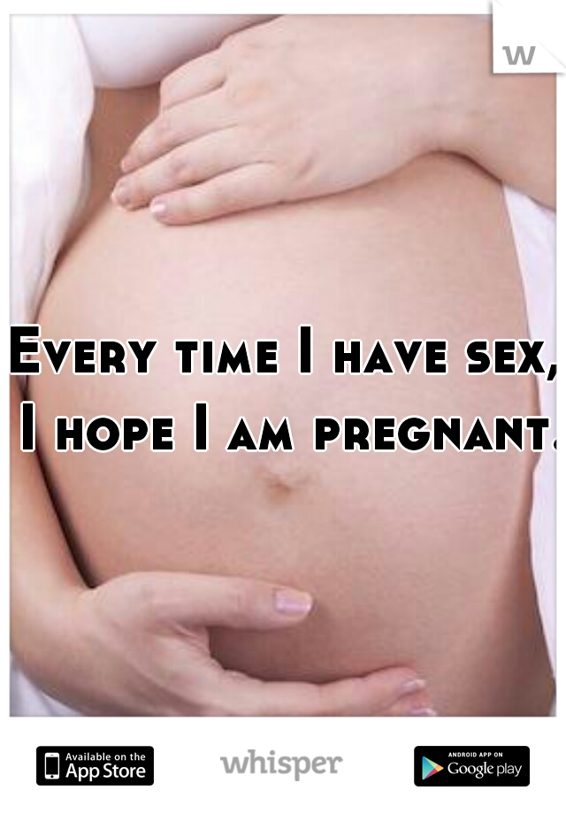 Every time I have sex, I hope I am pregnant.  