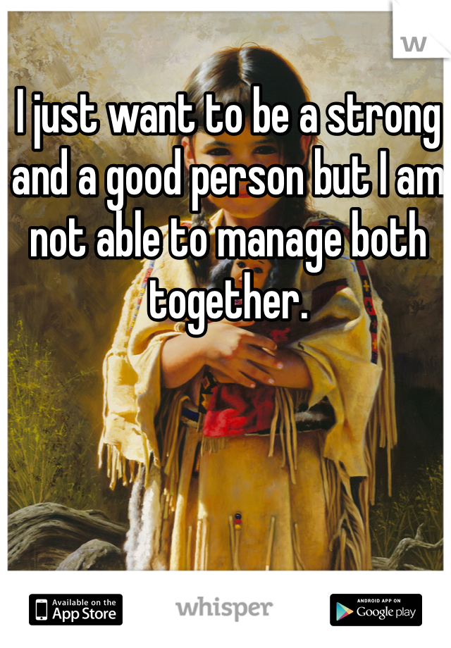 I just want to be a strong and a good person but I am not able to manage both together.