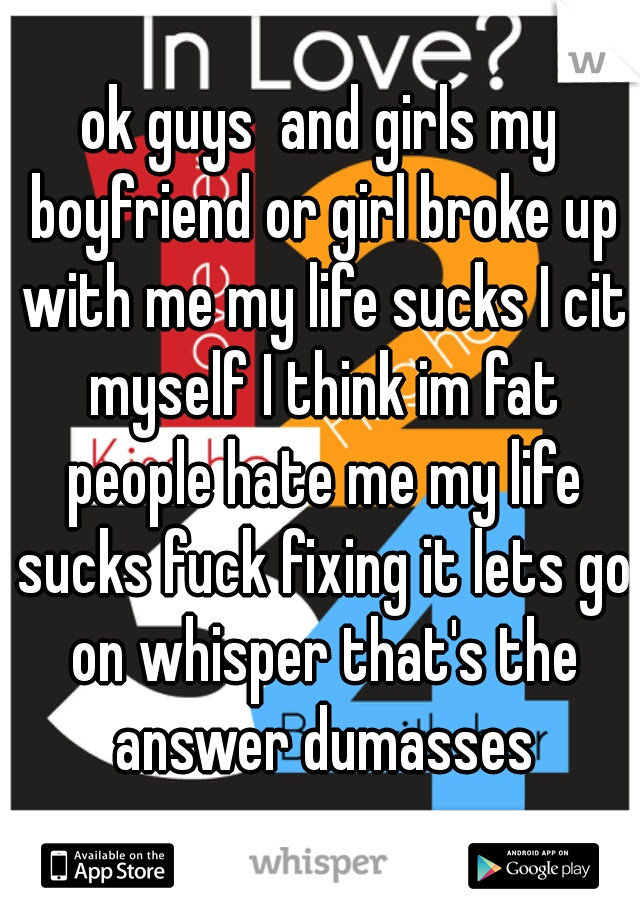 ok guys  and girls my boyfriend or girl broke up with me my life sucks I cit myself I think im fat people hate me my life sucks fuck fixing it lets go on whisper that's the answer dumasses