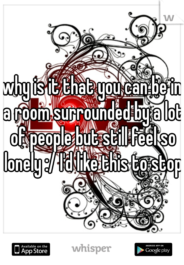 why is it that you can be in a room surrounded by a lot of people but still feel so lonely :/ I'd like this to stop 